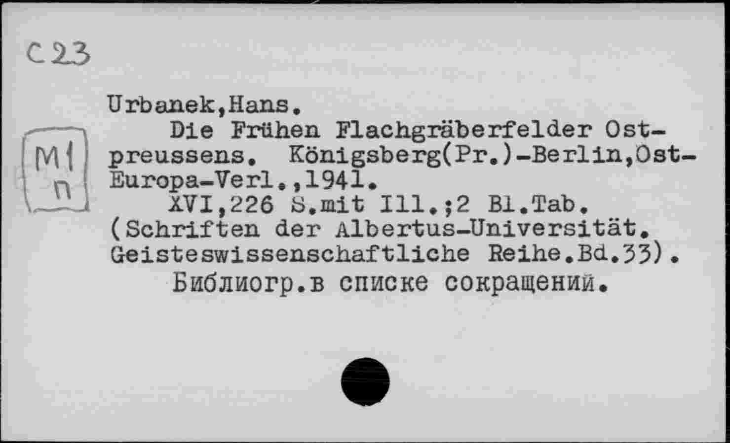 ﻿С 23
Urbanek,Hans.
Die Frühen. Flachgräberfelder Ostpreussens. Koni gsb e rg(Pr.)-Be rlin,0 st-Europa-Verl.,1941.
XVI,226 S.mit Ill,;2 Bl.Tab. (Schriften der Albertus-Universität. Geisteswissenschaftliche Reihe.Bd.55) •
Библиогр.в списке сокращений.